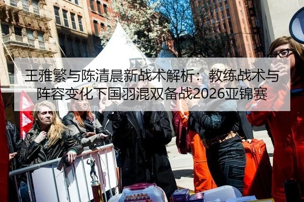 王雅繁与陈清晨新战术解析：教练战术与阵容变化下国羽混双备战2026亚锦赛