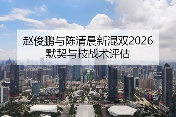 赵俊鹏与陈清晨新混双2026默契与技战术评估