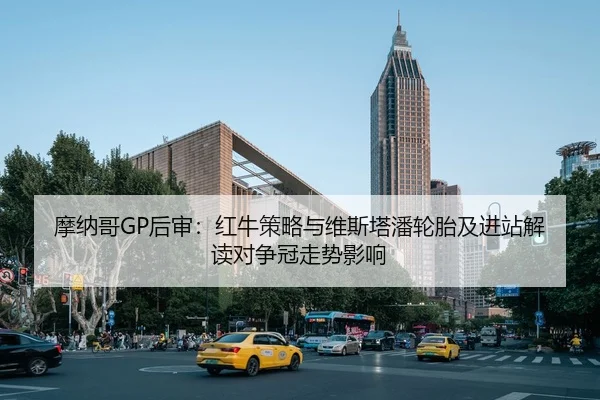 摩纳哥GP后审：红牛策略与维斯塔潘轮胎及进站解读对争冠走势影响